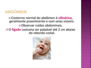 Contorno normal do abdômen é cilíndrico,
geralmente proeminente e com veias visíveis.
 Observar ruídos abdominais.
 O fígado costuma ser palpável até 2 cm abaixo
do rebordo costal.
 