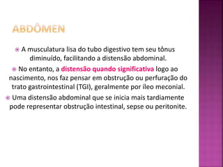  A musculatura lisa do tubo digestivo tem seu tônus
diminuído, facilitando a distensão abdominal.
 No entanto, a distensão quando significativa logo ao
nascimento, nos faz pensar em obstrução ou perfuração do
trato gastrointestinal (TGI), geralmente por íleo meconial.
 Uma distensão abdominal que se inicia mais tardiamente
pode representar obstrução intestinal, sepse ou peritonite.
 