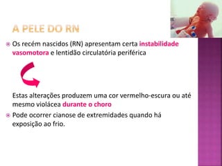  Os recém nascidos (RN) apresentam certa instabilidade
vasomotora e lentidão circulatória periférica
Estas alterações produzem uma cor vermelho-escura ou até
mesmo violácea durante o choro
 Pode ocorrer cianose de extremidades quando há
exposição ao frio.
 