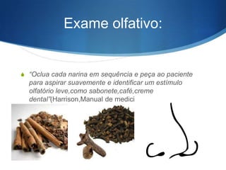 Exame olfativo:


S “Oclua cada narina em sequência e peça ao paciente
  para aspirar suavemente e identificar um estímulo
  olfatório leve,como sabonete,café,creme
  dental”(Harrison,Manual de medicina)
 