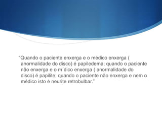 “Quando o paciente enxerga e o médico enxerga (
 anormalidade do disco) é papiledema; quando o paciente
 não enxerga e o m´dico enxerga ( anormalidade do
 disco) é papilite; quando o paciente não enxerga e nem o
 médico isto é neurite retrobulbar.”
 