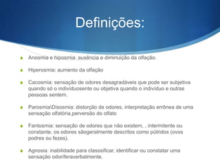 Definições:

S   Anosmia e hiposmia: ausência e diminuição da olfação.

S   Hiperosmia: aumento da olfação

S   Cacosmia: sensação de odores desagradáveis que pode ser subjetiva
    quando só o indivíduosente ou objetiva quando o indivíduo e outras
    pessoas sentem.

S   ParosmiaDisosmia: distorção de odores, interpretação errônea de uma
    sensação olfatória,perversão do olfato

S   Fantosmia: sensação de odores que não existem, , intermitente ou
    constante, os odores sãogeralmente descritos como pútridos (ovos
    podres ou fezes).

S   Agnosia: inabilidade para classsificar, identificar ou constatar uma
    sensação odoríferaverbalmente.
 