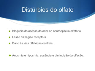 Distúrbios do olfato


S Bloqueio do acesso do odor ao neuroepitélio olfatório

S Lesão da região receptora

S Dano às vias olfatórias centrais



 Anosmia e hiposmia: ausência e diminuição da olfação.
 