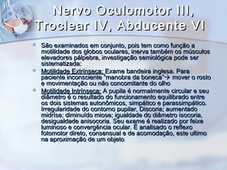 Nervo Oculomotor III,Nervo Oculomotor III,
Troclear IV, Abducente VITroclear IV, Abducente VI
 São examinados em conjunto, pois tem como função aSão examinados em conjunto, pois tem como função a
motilidade dos globos oculares, inerva também os músculosmotilidade dos globos oculares, inerva também os músculos
elevadores pálpebra, investigação semiológica pode serelevadores pálpebra, investigação semiológica pode ser
sistematizada:sistematizada:
 Motilidade Extrínseca:Motilidade Extrínseca: Exame bandeira inglesa. ParaExame bandeira inglesa. Para
paciente inconsciente “manobra da boneca”paciente inconsciente “manobra da boneca” mover o rostomover o rosto
e movimentação ou não concomitante do olhoe movimentação ou não concomitante do olho
 Motilidade Intrínseca:Motilidade Intrínseca: A pupila é normalmente circular e seuA pupila é normalmente circular e seu
diâmetro é o resultado do funcionamento equilibrado entrediâmetro é o resultado do funcionamento equilibrado entre
os dois sistemas autonômicos, simpático e parassimpático.os dois sistemas autonômicos, simpático e parassimpático.
Irregularidade do contorno pupilar, Discoria; aumentadoIrregularidade do contorno pupilar, Discoria; aumentado
midríse; diminuído miose; igualdade do diâmetro isocoria,midríse; diminuído miose; igualdade do diâmetro isocoria,
desigualdade anisocoria. Seu exame é realizado por feixedesigualdade anisocoria. Seu exame é realizado por feixe
luminoso e convergência ocular. É analisado o reflexoluminoso e convergência ocular. É analisado o reflexo
fotomotor direto, consensual e de acomodação, este ultimofotomotor direto, consensual e de acomodação, este ultimo
na aproximação de um objetona aproximação de um objeto
 