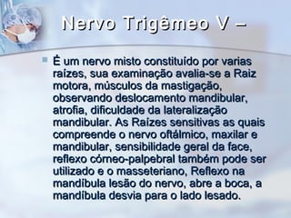 Nervo Trigêmeo V –Nervo Trigêmeo V –
 É um nervo misto constituído por variasÉ um nervo misto constituído por varias
raízes, sua examinação avalia-se a Raizraízes, sua examinação avalia-se a Raiz
motora, músculos da mastigação,motora, músculos da mastigação,
observando deslocamento mandibular,observando deslocamento mandibular,
atrofia, dificuldade da lateralizaçãoatrofia, dificuldade da lateralização
mandibular. As Raízes sensitivas as quaismandibular. As Raízes sensitivas as quais
compreende o nervo oftálmico, maxilar ecompreende o nervo oftálmico, maxilar e
mandibular, sensibilidade geral da face,mandibular, sensibilidade geral da face,
reflexo córneo-palpebral também pode serreflexo córneo-palpebral também pode ser
utilizado e o masseteriano, Reflexo nautilizado e o masseteriano, Reflexo na
mandíbula lesão do nervo, abre a boca, amandíbula lesão do nervo, abre a boca, a
mandíbula desvia para o lado lesado.mandíbula desvia para o lado lesado.
 