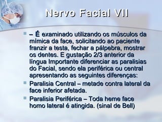 Nervo Facial VIINervo Facial VII
 –– ÉÉ examinado utilizando os músculos daexaminado utilizando os músculos da
mímica da face, solicitando ao pacientemímica da face, solicitando ao paciente
franzir a testa, fechar a pálpebra, mostrarfranzir a testa, fechar a pálpebra, mostrar
os dentes. E gustação 2/3 anterior daos dentes. E gustação 2/3 anterior da
língua Importante diferenciar as paralisiaslíngua Importante diferenciar as paralisias
do Facial, sendo ela periférica ou centraldo Facial, sendo ela periférica ou central
apresentando as seguintes diferenças:apresentando as seguintes diferenças:
 Paralisia Central – metade contra lateral daParalisia Central – metade contra lateral da
face inferior afetada.face inferior afetada.
 Paralisia Periférica – Toda heme faceParalisia Periférica – Toda heme face
homo lateral é atingida. (sinal de Bell)homo lateral é atingida. (sinal de Bell)
 