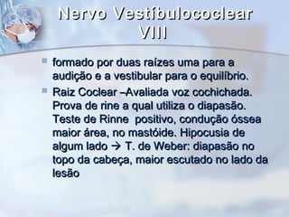 Nervo VestíbulococlearNervo Vestíbulococlear
VIIIVIII
 formado por duas raízes uma para aformado por duas raízes uma para a
audição e a vestibular para o equilíbrio.audição e a vestibular para o equilíbrio.
 Raiz Coclear –Avaliada voz cochichada.Raiz Coclear –Avaliada voz cochichada.
Prova de rine a qual utiliza o diapasão.Prova de rine a qual utiliza o diapasão.
Teste de Rinne positivo, condução ósseaTeste de Rinne positivo, condução óssea
maior área, no mastóide. Hipocusia demaior área, no mastóide. Hipocusia de
algum ladoalgum lado  T. de Weber: diapasão noT. de Weber: diapasão no
topo da cabeça, maior escutado no lado datopo da cabeça, maior escutado no lado da
lesãolesão
 