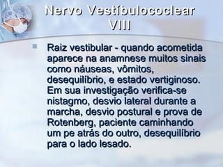 Nervo VestíbulococlearNervo Vestíbulococlear
VIIIVIII
 Raiz vestibular - quando acometidaRaiz vestibular - quando acometida
aparece na anamnese muitos sinaisaparece na anamnese muitos sinais
como náuseas, vômitos,como náuseas, vômitos,
desequilíbrio, e estado vertiginoso.desequilíbrio, e estado vertiginoso.
Em sua investigação verifica-seEm sua investigação verifica-se
nistagmo, desvio lateral durante anistagmo, desvio lateral durante a
marcha, desvio postural e prova demarcha, desvio postural e prova de
Rotenberg, paciente caminhandoRotenberg, paciente caminhando
um pe atrás do outro, desequilíbrioum pe atrás do outro, desequilíbrio
para o lado lesado.para o lado lesado.
 