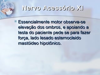 Nervo Acessório XINervo Acessório XI
 Essencialmente motor observa-seEssencialmente motor observa-se
elevação dos ombros, e apoiando aelevação dos ombros, e apoiando a
testa do paciente pede se para fazertesta do paciente pede se para fazer
força, lado lesado esternocleidoforça, lado lesado esternocleido
mastóideo hipotônico.mastóideo hipotônico.
 
