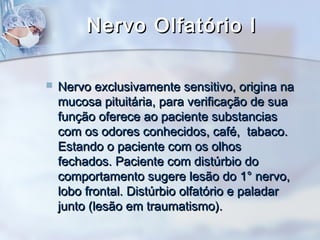 Nervo Olfatório INervo Olfatório I
 Nervo exclusivamente sensitivo, origina naNervo exclusivamente sensitivo, origina na
mucosa pituitária, para verificação de suamucosa pituitária, para verificação de sua
função oferece ao paciente substanciasfunção oferece ao paciente substancias
com os odores conhecidos, café, tabaco.com os odores conhecidos, café, tabaco.
Estando o paciente com os olhosEstando o paciente com os olhos
fechados. Paciente com distúrbio dofechados. Paciente com distúrbio do
comportamento sugere lesão do 1° nervo,comportamento sugere lesão do 1° nervo,
lobo frontal. Distúrbio olfatório e paladarlobo frontal. Distúrbio olfatório e paladar
junto (lesão em traumatismo).junto (lesão em traumatismo).
 