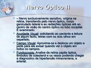Nervo Óptico IINervo Óptico II
 –– Nervo exclusivamente sensitivo, origina naNervo exclusivamente sensitivo, origina na
retina, transitando pelo nervo óptico, corporetina, transitando pelo nervo óptico, corpo
geniculado lateral e as radiações ópticas até aogeniculado lateral e as radiações ópticas até ao
centro de visão do centro óptico no lobo occipital.centro de visão do centro óptico no lobo occipital.
É examinado:É examinado:
 Acuidade VisualAcuidade Visual: solicitando ao paciente a leitura: solicitando ao paciente a leitura
de algum texto, letras com os dois olhos emde algum texto, letras com os dois olhos em
separado.separado.
 Campo VisualCampo Visual: Aproxima-se e desloca um objeto e: Aproxima-se e desloca um objeto e
pede para ele avisar quando ver o objeto empede para ele avisar quando ver o objeto em
todos os campos.todos os campos.
 Fundoscopia:Fundoscopia: Analise da retina papila óptica,Analise da retina papila óptica,
êmbolos de colesterol e os vasos podendo chegarêmbolos de colesterol e os vasos podendo chegar
a diagnostico de hipertensão intracraniana, ea diagnostico de hipertensão intracraniana, e
arterial.arterial.
 