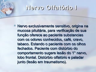 Nervo Olfatório INervo Olfatório I
 Nervo exclusivamente sensitivo, origina naNervo exclusivamente sensitivo, origina na
mucosa pituitária, para verificação de suamucosa pituitária, para verificação de sua
função oferece ao paciente substanciasfunção oferece ao paciente substancias
com os odores conhecidos, café, cravo,com os odores conhecidos, café, cravo,
tabaco. Estando o paciente com os olhostabaco. Estando o paciente com os olhos
fechados. Paciente com distúrbio dofechados. Paciente com distúrbio do
comportamento sugere lesão do 1° nervo,comportamento sugere lesão do 1° nervo,
lobo frontal. Distúrbio olfatório e paladarlobo frontal. Distúrbio olfatório e paladar
junto (lesão em traumatismo).junto (lesão em traumatismo).
 