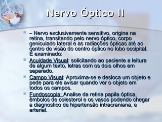 Nervo Óptico IINervo Óptico II
 –– Nervo exclusivamente sensitivo, origina naNervo exclusivamente sensitivo, origina na
retina, transitando pelo nervo óptico, corporetina, transitando pelo nervo óptico, corpo
geniculado lateral e as radiações ópticas até aogeniculado lateral e as radiações ópticas até ao
centro de visão do centro óptico no lobo occipital.centro de visão do centro óptico no lobo occipital.
É examinado:É examinado:
 Acuidade VisualAcuidade Visual: solicitando ao paciente a leitura: solicitando ao paciente a leitura
de algum texto, letras com os dois olhos emde algum texto, letras com os dois olhos em
separado.separado.
 Campo VisualCampo Visual: Aproxima-se e desloca um objeto e: Aproxima-se e desloca um objeto e
pede para ele avisar quando ver o objeto empede para ele avisar quando ver o objeto em
todos os campos.todos os campos.
 Fundoscopia:Fundoscopia: Analise da retina papila óptica,Analise da retina papila óptica,
êmbolos de colesterol e os vasos podendo chegarêmbolos de colesterol e os vasos podendo chegar
a diagnostico de hipertensão intracraniana, ea diagnostico de hipertensão intracraniana, e
arterial.arterial.
 