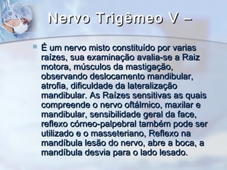 Nervo Trigêmeo V –Nervo Trigêmeo V –
 É um nervo misto constituído por variasÉ um nervo misto constituído por varias
raízes, sua examinação avalia-se a Raizraízes, sua examinação avalia-se a Raiz
motora, músculos da mastigação,motora, músculos da mastigação,
observando deslocamento mandibular,observando deslocamento mandibular,
atrofia, dificuldade da lateralizaçãoatrofia, dificuldade da lateralização
mandibular. As Raízes sensitivas as quaismandibular. As Raízes sensitivas as quais
compreende o nervo oftálmico, maxilar ecompreende o nervo oftálmico, maxilar e
mandibular, sensibilidade geral da face,mandibular, sensibilidade geral da face,
reflexo córneo-palpebral também pode serreflexo córneo-palpebral também pode ser
utilizado e o masseteriano, Reflexo nautilizado e o masseteriano, Reflexo na
mandíbula lesão do nervo, abre a boca, amandíbula lesão do nervo, abre a boca, a
mandíbula desvia para o lado lesado.mandíbula desvia para o lado lesado.
 