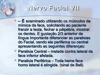 Nervo Facial VIINervo Facial VII
 –– ÉÉ examinado utilizando os músculos daexaminado utilizando os músculos da
mímica da face, solicitando ao pacientemímica da face, solicitando ao paciente
franzir a testa, fechar a pálpebra, mostrarfranzir a testa, fechar a pálpebra, mostrar
os dentes. E gustação 2/3 anterior daos dentes. E gustação 2/3 anterior da
língua Importante diferenciar as paralisiaslíngua Importante diferenciar as paralisias
do Facial, sendo ela periférica ou centraldo Facial, sendo ela periférica ou central
apresentando as seguintes diferenças:apresentando as seguintes diferenças:
 Paralisia Central – metade contra lateral daParalisia Central – metade contra lateral da
face inferior afetada.face inferior afetada.
 Paralisia Periférica – Toda heme faceParalisia Periférica – Toda heme face
homo lateral é atingida. (sinal de Bell)homo lateral é atingida. (sinal de Bell)
 