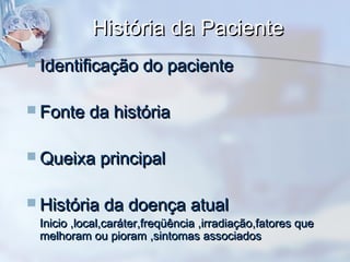 História da PacienteHistória da Paciente
 Identificação do pacienteIdentificação do paciente
 Fonte da históriaFonte da história
 Queixa principalQueixa principal
 História da doença atualHistória da doença atual
Inicio ,local,caráter,freqüência ,irradiação,fatores queInicio ,local,caráter,freqüência ,irradiação,fatores que
melhoram ou pioram ,sintomas associadosmelhoram ou pioram ,sintomas associados
 