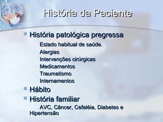História da PacienteHistória da Paciente
 História patológica pregressaHistória patológica pregressa
Estado habitual de saúde.Estado habitual de saúde.
AlergiasAlergias
Intervenções cirúrgicasIntervenções cirúrgicas
MedicamentosMedicamentos
TraumatismoTraumatismo
InternamentosInternamentos
 HábitoHábito
 História familiarHistória familiar
AVC, Câncer, Cefaléia, Diabetes eAVC, Câncer, Cefaléia, Diabetes e
HipertensãoHipertensão
 
