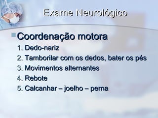 Exame NeurológicoExame Neurológico
Coordenação motoraCoordenação motora
1.1. Dedo-narizDedo-nariz
2.2. Tamborilar com os dedos, bater os pésTamborilar com os dedos, bater os pés
3.3. Movimentos alternantesMovimentos alternantes
4.4. ReboteRebote
5.5. Calcanhar – joelho – pernaCalcanhar – joelho – perna
 