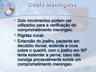 Sinais MeníngeosSinais Meníngeos
 Dois movimentos podem serDois movimentos podem ser
utilizados para a verificação doutilizados para a verificação do
comprometimento meningeo:comprometimento meningeo:
 Rigidez nucal.Rigidez nucal.
 Extensão do joelho, paciente emExtensão do joelho, paciente em
decúbito dorsal, estende a coxadecúbito dorsal, estende a coxa
sobre o quadril, com o joelho em 90ºsobre o quadril, com o joelho em 90º
tenta estender a perna, caso nãotenta estender a perna, caso não
consiga provavelmente existe umconsiga provavelmente existe um
comprometimento meningeo.comprometimento meningeo.
 
