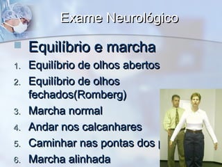 Exame NeurológicoExame Neurológico
 Equilíbrio e marchaEquilíbrio e marcha
1.1. Equilíbrio de olhos abertosEquilíbrio de olhos abertos
2.2. Equilíbrio de olhosEquilíbrio de olhos
fechados(Romberg)fechados(Romberg)
3.3. Marcha normalMarcha normal
4.4. Andar nos calcanharesAndar nos calcanhares
5.5. Caminhar nas pontas dos pésCaminhar nas pontas dos pés
6.6. Marcha alinhadaMarcha alinhada
 