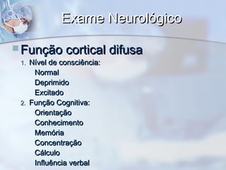 Exame NeurológicoExame Neurológico
 Função cortical difusaFunção cortical difusa
1.1. Nível de consciência:Nível de consciência:
NormalNormal
DeprimidoDeprimido
ExcitadoExcitado
2.2. Função Cognitiva:Função Cognitiva:
OrientaçãoOrientação
ConhecimentoConhecimento
MemóriaMemória
ConcentraçãoConcentração
CálculoCálculo
Influência verbalInfluência verbal
 