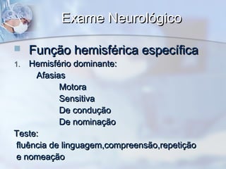 Exame NeurológicoExame Neurológico
 Função hemisférica específicaFunção hemisférica específica
1.1. Hemisfério dominante:Hemisfério dominante:
AfasiasAfasias
MotoraMotora
SensitivaSensitiva
De conduçãoDe condução
De nominaçãoDe nominação
Teste:Teste:
fluência de linguagem,compreensão,repetiçãofluência de linguagem,compreensão,repetição
e nomeaçãoe nomeação
 