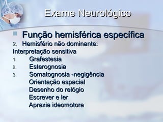 Exame NeurológicoExame Neurológico
 Função hemisférica específicaFunção hemisférica específica
2.2. Hemisfério não dominante:Hemisfério não dominante:
Interpretação sensitivaInterpretação sensitiva
1.1. GrafestesiaGrafestesia
2.2. EsterognosiaEsterognosia
3.3. Somatognosia -negigênciaSomatognosia -negigência
Orientação espacialOrientação espacial
Desenho do relógioDesenho do relógio
Escrever e lerEscrever e ler
Apraxia ideomotoraApraxia ideomotora
 