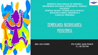 SEMIOLOGIA NEUROLOGICA
PEDIATRICA
REPUBLICA BOLIVARIANA DE VENEZUELA
UNIVERSIDAD NACIONAL EXPERIMENTAL “ROMULO
GALLEGOS”
HOSPITAL MILITAR “VICENTE SALIAS SANOJA”
ROTACION CLINICA PEDIATRICA II
CARACAS-VENEZUELA
DRA. SOL FLORES IPG 5ºAÑO: DANI PONCE
C.I. 20.722.954
 
