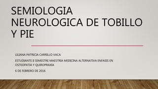 SEMIOLOGIA
NEUROLOGICA DE TOBILLO
Y PIE
LILIANA PATRICIA CARRILLO VACA
ESTUDIANTE II SEMESTRE MAESTRIA MEDICINA ALTERNATIVA ENFASIS EN
OSTEOPATIA Y QUIROPRAXIA
6 DE FEBRERO DE 2016
 