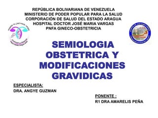 SEMIOLOGIA
OBSTETRICA Y
MODIFICACIONES
GRAVIDICAS
REPÚBLICA BOLIVARIANA DE VENEZUELA
MINISTERIO DE PODER POPULAR PARA LA SALUD
CORPORACIÓN DE SALUD DEL ESTADO ARAGUA
HOSPITAL DOCTOR JOSÉ MARIA VARGAS
PNFA GINECO-OBSTETRICIA
ESPECIALISTA:
DRA. ANGYE GUZMAN
PONENTE :
R1 DRA AMARELIS PEÑA
 