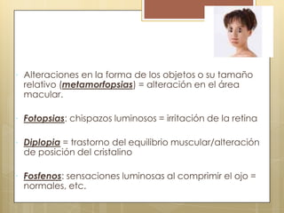  Alteraciones en la forma de los objetos o su tamaño
 relativo (metamorfopsias) = alteración en el área
 macular.

 Fotopsias: chispazos luminosos = irritación de la retina

 Diplopia = trastorno del equilibrio muscular/alteración
 de posición del cristalino

 Fosfenos: sensaciones luminosas al comprimir el ojo =
 normales, etc.
 