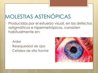 MOLESTIAS ASTENÓPICAS
 Producidas por el esfuerzo visual, en los defectos
 astigmáticos e hipermetrópicos, consisten
 habitualmente en:

   Ardor
   Resequedad de ojos
   Cefalea de sitio frontal
 