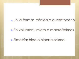    En la forma; cónica o queratocono.

   En volumen; micro o macroftalmos.

   Simetría; hipo o hipertelorismo.
 