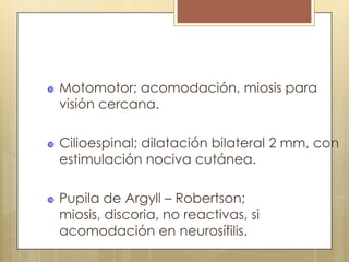    Motomotor; acomodación, miosis para
    visión cercana.

   Cilioespinal; dilatación bilateral 2 mm, con
    estimulación nociva cutánea.

   Pupila de Argyll – Robertson;
    miosis, discoria, no reactivas, si
    acomodación en neurosífilis.
 