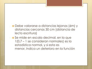  Debe   valorarse a distancias lejanas (6m) y
  distancias cercanas 30 cm (distancia de
  lecto escritura)
 Se mide en escala decimal, en la que
  1(0,7 – 1 se consideran normales) es la
  estadística normal, y si esta es
  menor, indica un deterioro en la función
 