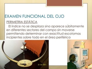 EXAMEN FUNCIONAL DEL OJO
 PERIMETRIA ESTÁTICA
  El índice no se desplaza sino aparece súbitamente
en diferentes sectores del campo sin moverse
permitiendo determinar con exactitud escotomas
incipientes sobre todo en el área periférica
 