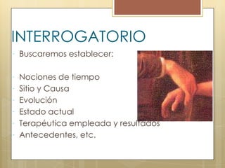 INTERROGATORIO
 Buscaremos establecer:


 Nociones de tiempo
 Sitio y Causa
 Evolución
 Estado actual
 Terapéutica empleada y resultados
 Antecedentes, etc.
 