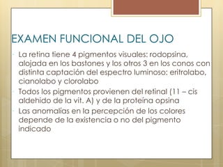 EXAMEN FUNCIONAL DEL OJO
 La retina tiene 4 pigmentos visuales: rodopsina,
  alojada en los bastones y los otros 3 en los conos con
  distinta captación del espectro luminoso: eritrolabo,
  cianolabo y clorolabo
 Todos los pigmentos provienen del retinal (11 – cis
  aldehido de la vit. A) y de la proteína opsina
 Las anomalías en la percepción de los colores
  depende de la existencia o no del pigmento
  indicado
 
