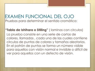 EXAMEN FUNCIONAL DEL OJO
Pruebas para determinar el sentido cromático:

“Tabla de Ishihara o Stilling” ( laminas con círculos)
 La prueba consiste en una serie de cartas de
 colores, llamadas , cada una de las cuales contiene
 círculos de puntos de colores y tamaños aleatorios.
 En el patrón de puntos se forma un número visible
 para aquellos con visión normal e invisible o difícil de
 ver para aquellos con un defecto de visión.
 