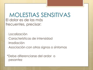 MOLESTIAS SENSITIVAS
 El dolor es de las más
  frecuentes, precisar:

   Localización
   Características de intensidad
   Irradiación
   Asociación con otros signos o síntomas


  *Debe diferenciarse del ardor o
   pesantez
 