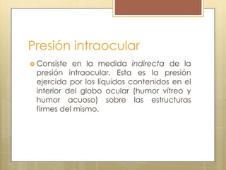 Presión intraocular
 Consiste en la medida indirecta de la
 presión intraocular. Esta es la presión
 ejercida por los líquidos contenidos en el
 interior del globo ocular (humor vítreo y
 humor acuoso) sobre las estructuras
 firmes del mismo.
 