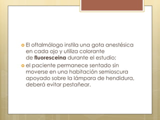  El oftalmólogo instila una gota anestésica
  en cada ojo y utiliza colorante
  de fluoresceina durante el estudio;
 el paciente permanece sentado sin
  moverse en una habitación semioscura
  apoyado sobre la lámpara de hendidura,
  deberá evitar pestañear.
 