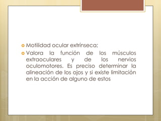 Motilidad ocular extrínseca;
 Valora   la función de los músculos
  extraoculares    y     de      los    nervios
  oculomotores. Es preciso determinar la
  alineación de los ojos y si existe limitación
  en la acción de alguno de estos
 