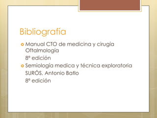 Bibliografía
 Manual   CTO de medicina y cirugía
  Oftalmología
  8ª edición
 Semiología medica y técnica exploratoria
  SURÓS, Antonio Batlo
  8ª edición
 