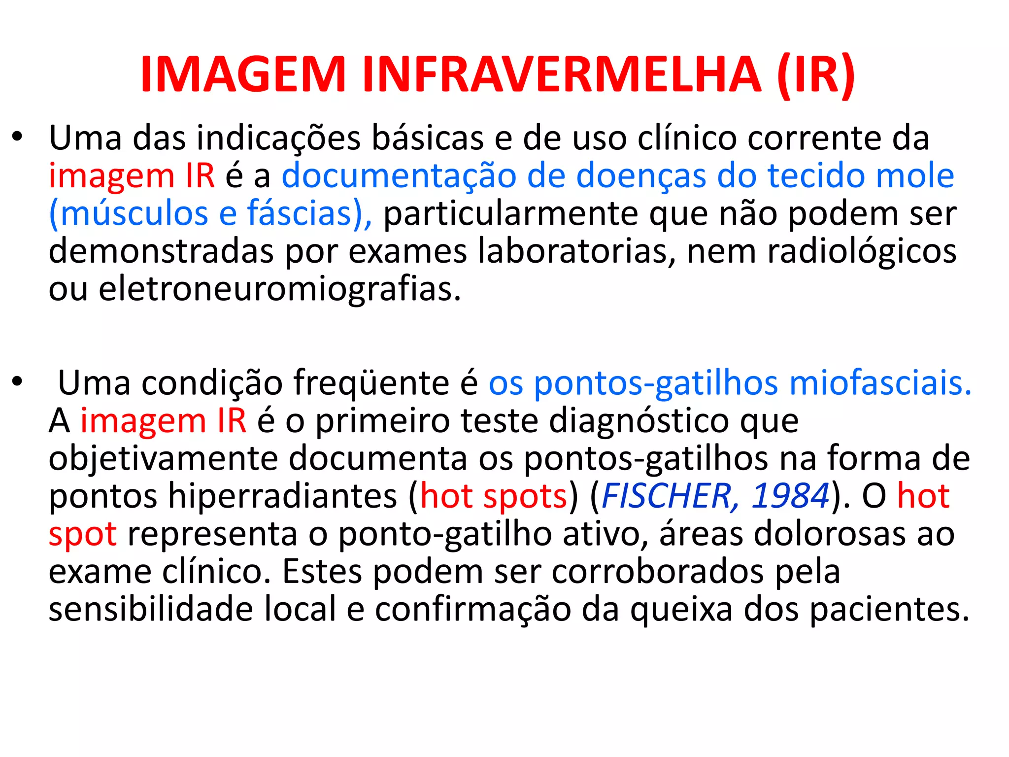 IMAGEM INFRAVERMELHA (IR)
• Uma das indicações básicas e de uso clínico corrente da
imagem IR é a documentação de doenças do tecido mole
(músculos e fáscias), particularmente que não podem ser
demonstradas por exames laboratorias, nem radiológicos
ou eletroneuromiografias.
• Uma condição freqüente é os pontos-gatilhos miofasciais.
A imagem IR é o primeiro teste diagnóstico que
objetivamente documenta os pontos-gatilhos na forma de
pontos hiperradiantes (hot spots) (FISCHER, 1984). O hot
spot representa o ponto-gatilho ativo, áreas dolorosas ao
exame clínico. Estes podem ser corroborados pela
sensibilidade local e confirmação da queixa dos pacientes.
 