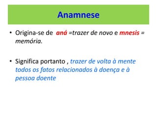 Anamnese
• Origina-se de aná =trazer de novo e mnesis =
memória.
• Significa portanto , trazer de volta à mente
todos os fatos relacionados à doença e à
pessoa doente
 