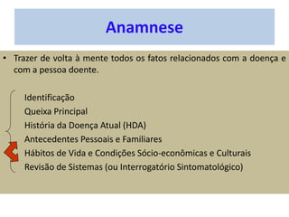 Anamnese
• Trazer de volta à mente todos os fatos relacionados com a doença e
com a pessoa doente.
Identificação
Queixa Principal
História da Doença Atual (HDA)
Antecedentes Pessoais e Familiares
Hábitos de Vida e Condições Sócio-econômicas e Culturais
Revisão de Sistemas (ou Interrogatório Sintomatológico)
 