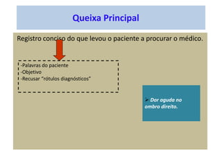 Queixa Principal
Registro conciso do que levou o paciente a procurar o médico.
-Palavras do paciente
-Objetivo
-Recusar “rótulos diagnósticos”
 Dor aguda no
ombro direito.
 