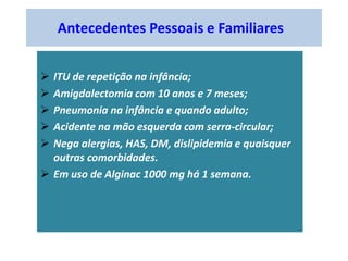 Antecedentes Pessoais e Familiares
 ITU de repetição na infância;
 Amigdalectomia com 10 anos e 7 meses;
 Pneumonia na infância e quando adulto;
 Acidente na mão esquerda com serra-circular;
 Nega alergias, HAS, DM, dislipidemia e quaisquer
outras comorbidades.
 Em uso de Alginac 1000 mg há 1 semana.
 