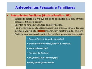 Antecedentes Pessoais e Familiares
• Antecedentes familiares (História Familiar - HF):
– Estado de saúde ou motivo do óbito (e idade) dos pais, irmãos,
cônjuge e filhos do paciente.
– Doentes na família e natureza da enfermidade.
– História familiar de diabetes, hipertensão arterial, câncer, doenças
alérgicas, varizes, etc. doenças com caráter familiar comum
– Paciente com doença de caráter hereditário, pesquisar genealogia.
 Pai com história de lombociatalgia D.
 Tio com fratura do colo femoral E. operada.
 Avó e pais com HAS.
 Avó com Ca de útero.
Avô falecido por Ca de esôfago.
Irmã falecida por leucemia.
 